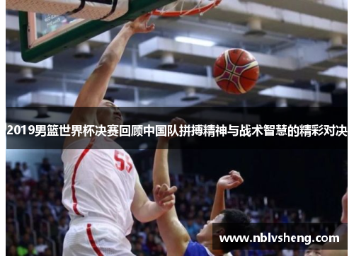 2019男篮世界杯决赛回顾中国队拼搏精神与战术智慧的精彩对决