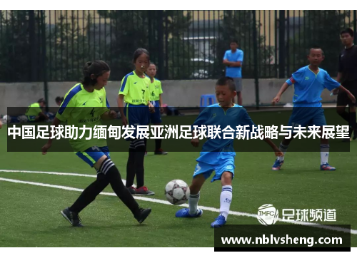 中国足球助力缅甸发展亚洲足球联合新战略与未来展望