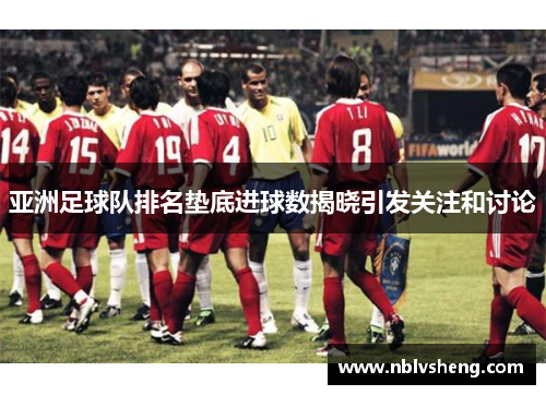 亚洲足球队排名垫底进球数揭晓引发关注和讨论