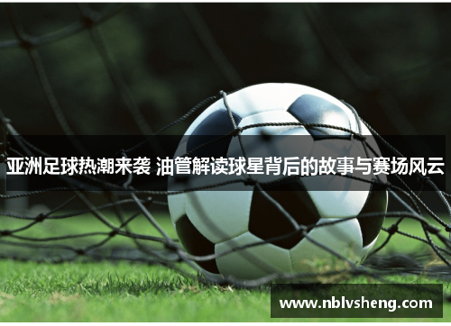 亚洲足球热潮来袭 油管解读球星背后的故事与赛场风云