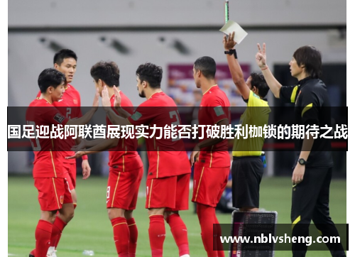 国足迎战阿联酋展现实力能否打破胜利枷锁的期待之战