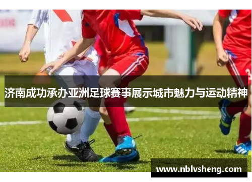 济南成功承办亚洲足球赛事展示城市魅力与运动精神