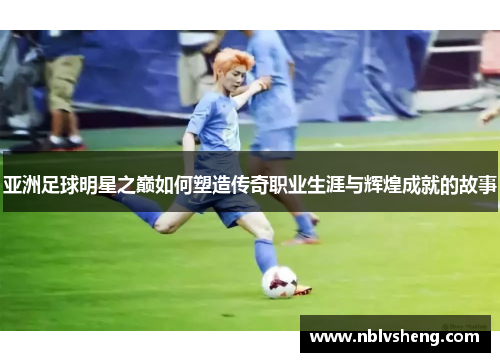 亚洲足球明星之巅如何塑造传奇职业生涯与辉煌成就的故事