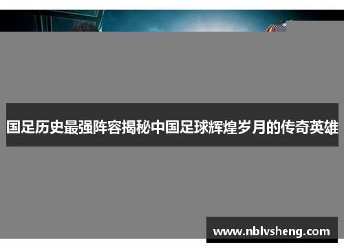 国足历史最强阵容揭秘中国足球辉煌岁月的传奇英雄