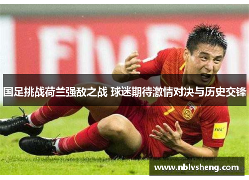 国足挑战荷兰强敌之战 球迷期待激情对决与历史交锋