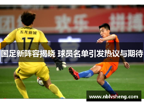 国足新阵容揭晓 球员名单引发热议与期待