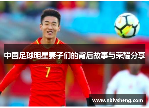 中国足球明星妻子们的背后故事与荣耀分享