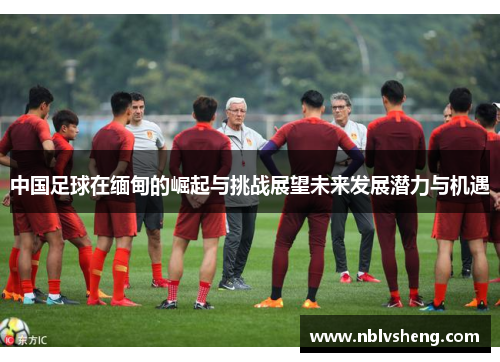 中国足球在缅甸的崛起与挑战展望未来发展潜力与机遇