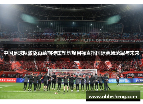中国足球队激战再续期待重塑辉煌目标直指国际赛场荣耀与未来