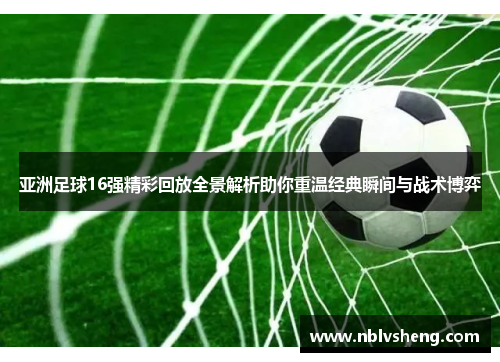 亚洲足球16强精彩回放全景解析助你重温经典瞬间与战术博弈