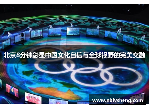 北京8分钟彰显中国文化自信与全球视野的完美交融